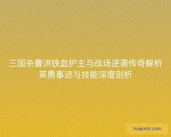三国杀曹洪铁血护主与战场逆袭传奇解析英勇事迹与技能深度剖析