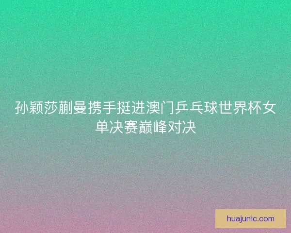 孙颖莎蒯曼携手挺进澳门乒乓球世界杯女单决赛巅峰对决