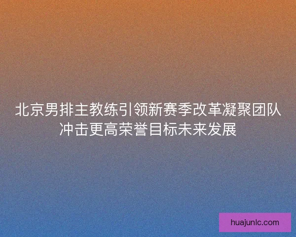 北京男排主教练引领新赛季改革凝聚团队冲击更高荣誉目标未来发展