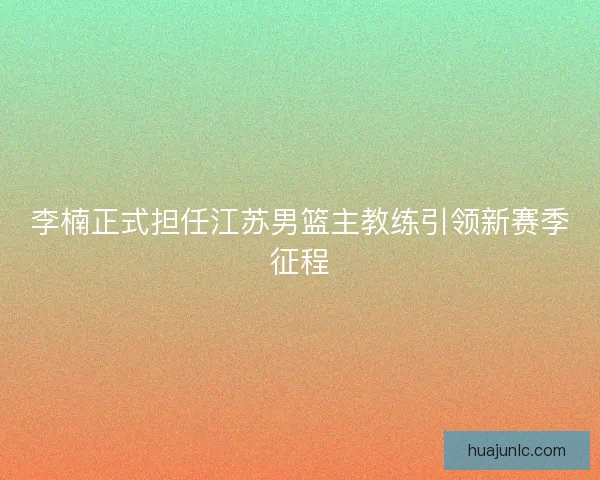 李楠正式担任江苏男篮主教练引领新赛季征程