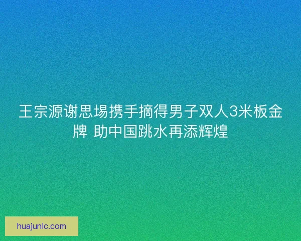 王宗源谢思埸携手摘得男子双人3米板金牌 助中国跳水再添辉煌
