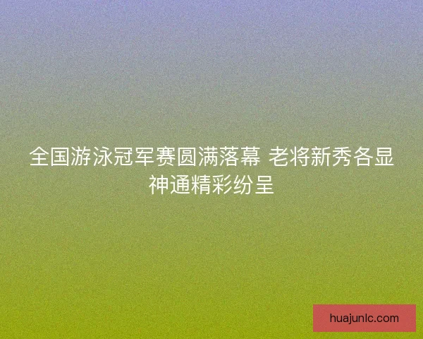 全国游泳冠军赛圆满落幕 老将新秀各显神通精彩纷呈
